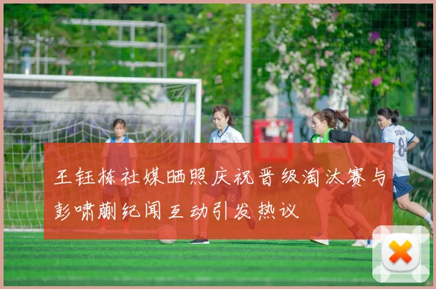 王钰栋社媒晒照庆祝晋级淘汰赛与彭啸蒯纪闻互动引发热议
