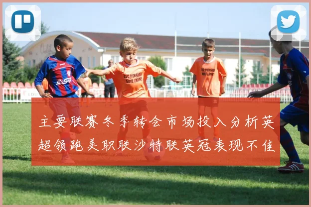 主要联赛冬季转会市场投入分析英超领跑美职联沙特联英冠表现不佳