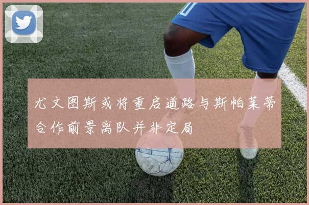 尤文图斯或将重启道路与斯帕莱蒂合作前景离队并非定局