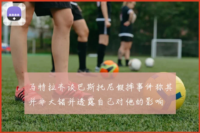 马特拉齐谈巴斯托尼假摔事件称其并非大错并透露自己对他的影响