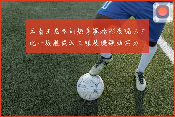 云南玉昆冬训热身赛精彩表现以三比一战胜武汉三镇展现强劲实力