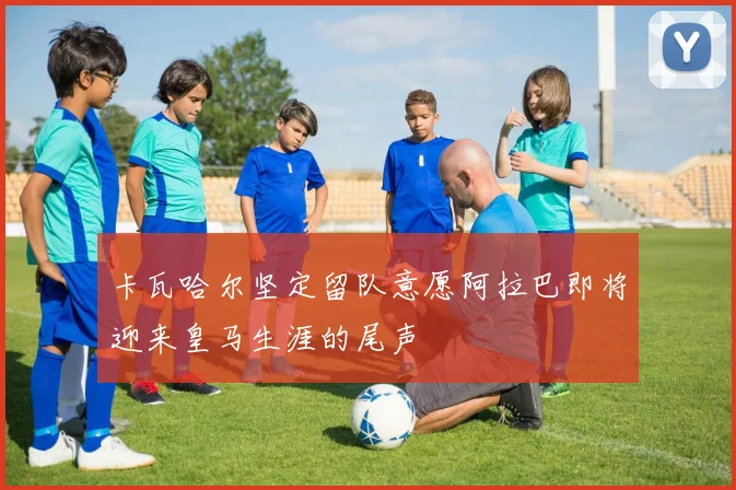 卡瓦哈尔坚定留队意愿阿拉巴即将迎来皇马生涯的尾声