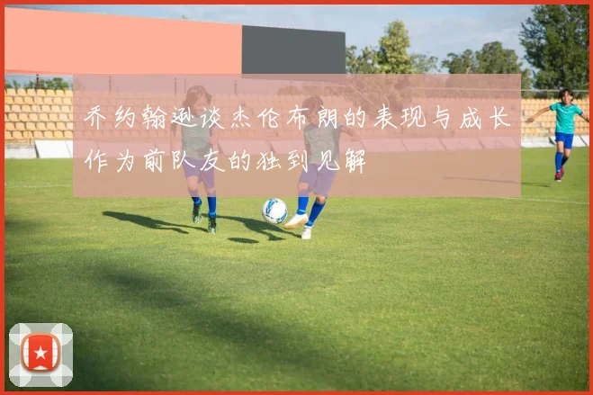 乔约翰逊谈杰伦布朗的表现与成长作为前队友的独到见解