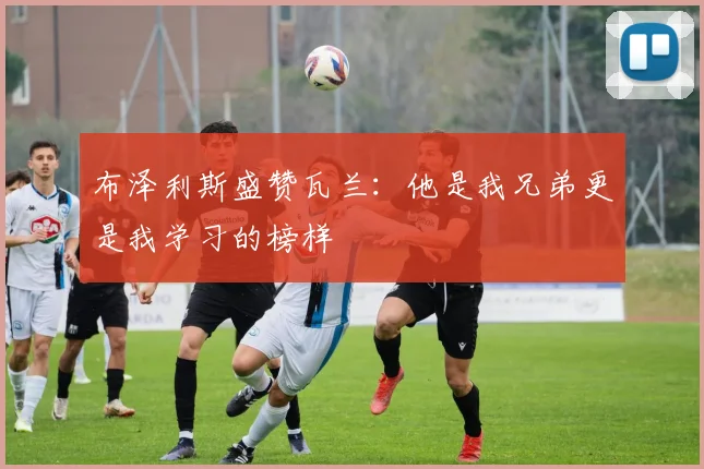 布泽利斯盛赞瓦兰：他是我兄弟更是我学习的榜样