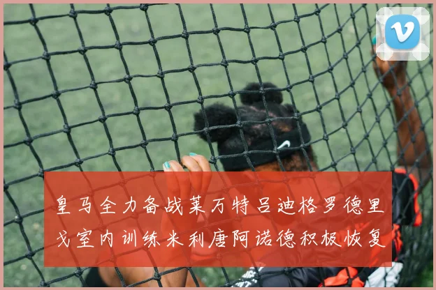 皇马全力备战莱万特吕迪格罗德里戈室内训练米利唐阿诺德积极恢复状态