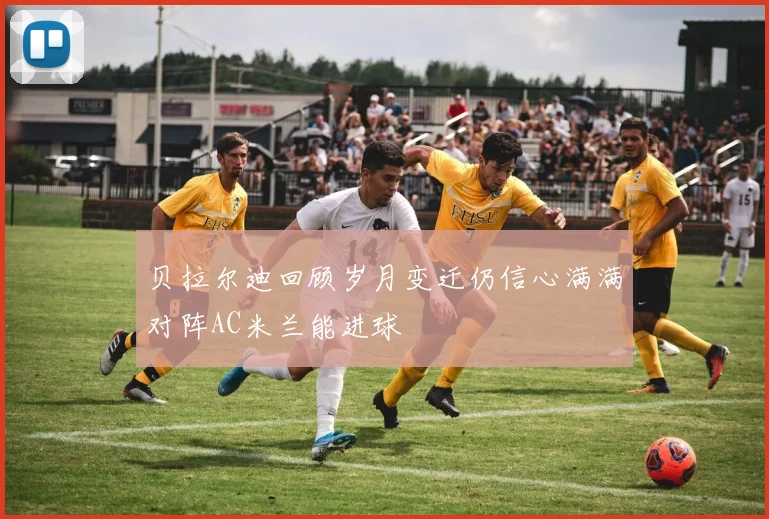 贝拉尔迪回顾岁月变迁仍信心满满对阵AC米兰能进球