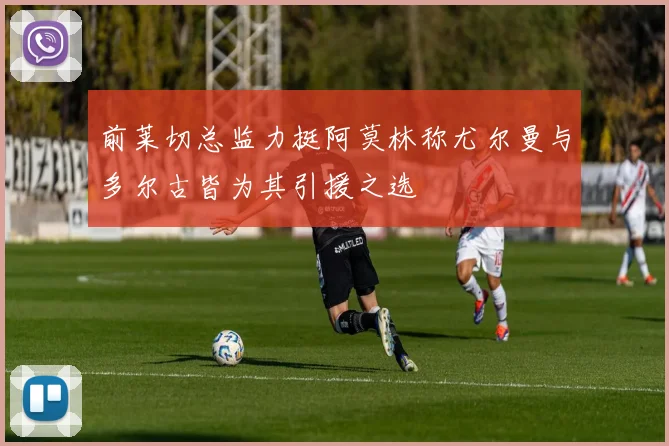 前莱切总监力挺阿莫林称尤尔曼与多尔古皆为其引援之选