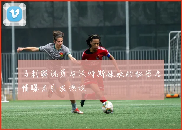 马刺解说员与沃特斯妹妹的秘密恋情曝光引发热议