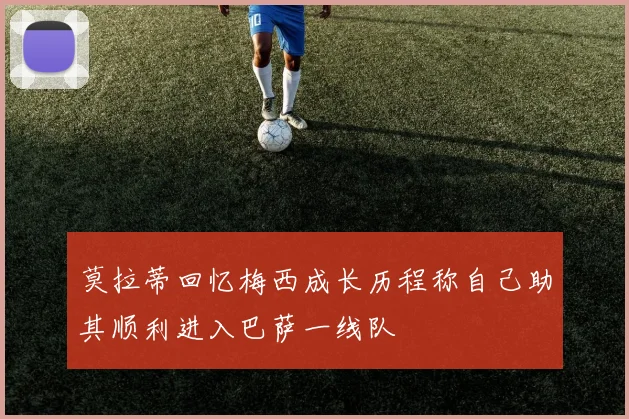莫拉蒂回忆梅西成长历程称自己助其顺利进入巴萨一线队