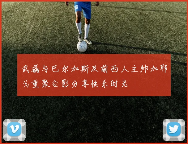 武磊与巴尔加斯及前西人主帅加耶戈重聚合影分享快乐时光