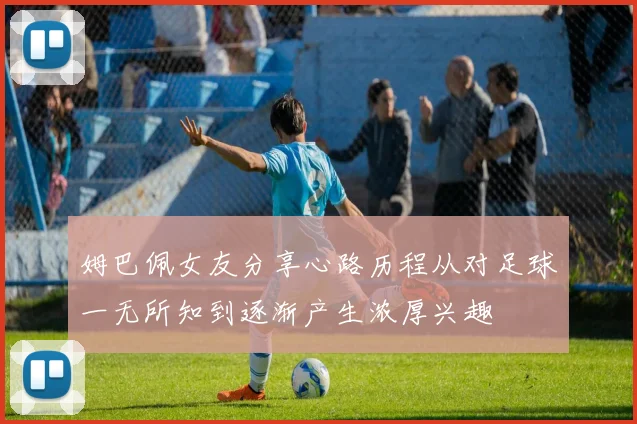 姆巴佩女友分享心路历程从对足球一无所知到逐渐产生浓厚兴趣