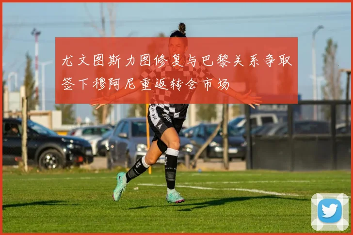 尤文图斯力图修复与巴黎关系争取签下穆阿尼重返转会市场