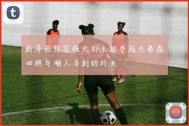 新泽西阵容强大却未能夺冠杰弗森回顾与湖人马刺的对决