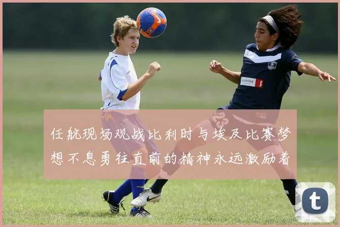 任航现场观战比利时与埃及比赛梦想不息勇往直前的精神永远激励着我们